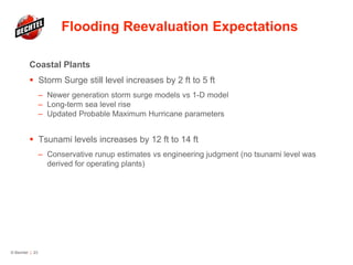 Flooding Reevaluation Expectations
Coastal Plants
 Storm Surge still level increases by 2 ft to 5 ft
– Newer generation storm surge models vs 1-D model
– Long-term sea level rise
– Updated Probable Maximum Hurricane parameters
 Tsunami levels increases by 12 ft to 14 ft
– Conservative runup estimates vs engineering judgment (no tsunami level was
derived for operating plants)
© Bechtel | 23
 