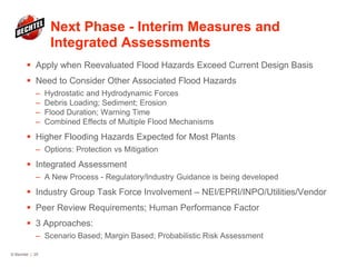 Next Phase - Interim Measures and
Integrated Assessments
 Apply when Reevaluated Flood Hazards Exceed Current Design Basis
 Need to Consider Other Associated Flood Hazards
– Hydrostatic and Hydrodynamic Forces
– Debris Loading; Sediment; Erosion
– Flood Duration; Warning Time
– Combined Effects of Multiple Flood Mechanisms
 Higher Flooding Hazards Expected for Most Plants
– Options: Protection vs Mitigation
 Integrated Assessment
– A New Process - Regulatory/Industry Guidance is being developed
 Industry Group Task Force Involvement – NEI/EPRI/INPO/Utilities/Vendor
 Peer Review Requirements; Human Performance Factor
 3 Approaches:
– Scenario Based; Margin Based; Probabilistic Risk Assessment
© Bechtel | 25
 