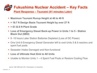 Fukushima Nuclear Accident – Key Facts
Plant Response – Tsunami (41 minutes Later)
© Bechtel | 6
 Maximum Tsunami Runup Height at 46 to 49 ft
 > 18.7 ft Design Basis Tsunami Height by over 27 ft
 > El 32.8 ft Plant Grade
 Loss of Emergency Diesel Back-up Power in Units 1 to 5 - Station
Black Out (SBO)
 8 -10 hours Later Station Batteries Depleted (Loss of DC Power)
 One Unit 6 Emergency Diesel Generator left to cool Units 5 & 6 reactors and
spent fuel pools
 Seawater Intake Damaged and Non-functional
 Loss of Ultimate Heat Sink to All Units
 Unable to Monitor Units 1 – 4 Spent Fuel Pools or Restore Cooling Flow
Source: NRC NRR April 2011 Presentation on Fukushima
 