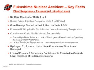 Fukushima Nuclear Accident – Key Facts
Plant Response – Tsunami (41 minutes Later)
© Bechtel | 7
 No Core Cooling for Units 1 to 3
 Steam Driven Injection Pumps for Units 1 to 3 Failed
 Core Damage Started in Unit 1, then on Units 2 & 3
 Pressure Built Up inside Containment due to Increasing Temperature
 Containment Could Not Be Vented Successfully
— Due to High Dose Rates and Lack of Contingency Procedures for Operating
the Vent System W/O Power
— Lack of Prestaged Equipment such as an engine-driven air compressor
 Hydrogen Explosions: Units 1 to 4 Containment Structures
Damaged
 Loss of Primary & Secondary Containments Resulted in Ground-
Level Releases of Radioactive Material
Source: NRC NRR April 2011 Presentation on Fukushima
 