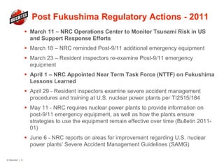 Post Fukushima Regulatory Actions - 2011
 March 11 – NRC Operations Center to Monitor Tsunami Risk in US
and Support Response Efforts
 March 18 – NRC reminded Post-9/11 additional emergency equipment
 March 23 – Resident inspectors re-examine Post-9/11 emergency
equipment
 April 1 – NRC Appointed Near Term Task Force (NTTF) on Fukushima
Lessons Learned
 April 29 - Resident inspectors examine severe accident management
procedures and training at U.S. nuclear power plants per TI2515/184
 May 11 - NRC requires nuclear power plants to provide information on
post-9/11 emergency equipment, as well as how the plants ensure
strategies to use the equipment remain effective over time (Bulletin 2011-
01)
 June 6 - NRC reports on areas for improvement regarding U.S. nuclear
power plants’ Severe Accident Management Guidelines (SAMG)
© Bechtel | 9
 