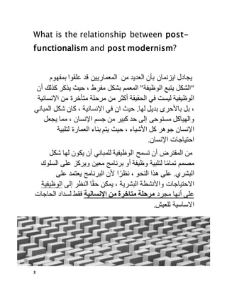 3
What is the relationship between post-
functionalism and post modernism?
‫يجادل‬
‫ايزنمان‬
‫بأن‬
‫العديد‬
‫من‬
‫المعماريين‬
‫قد‬
‫علقوا‬
‫بمفهوم‬
"
‫الشكل‬
‫يتبع‬
‫الوظيفة‬
"
‫المعمم‬
‫بشكل‬
‫مفرط‬
،
‫حيث‬
‫يذكر‬
‫ك‬
‫ذلك‬
‫أن‬
‫الوظيفية‬
‫ليست‬
‫في‬
‫الحقيقة‬
‫أكثر‬
‫من‬
‫مرحلة‬
‫متأخرة‬
‫من‬
‫اإلن‬
‫سانية‬
،
‫بل‬
‫باألحرى‬
‫بديل‬
‫لها‬
.
‫حيث‬
‫ان‬
‫في‬
‫اإلنسانية‬
،
‫كان‬
‫شكل‬
‫الم‬
‫باني‬
‫والهياكل‬
‫مستوحى‬
‫إلى‬
‫حد‬
‫كبير‬
‫من‬
‫جسم‬
‫اإلنسان‬
،
‫مما‬
‫يجع‬
‫ل‬
‫اإلنسان‬
‫جوهر‬
‫كل‬
‫األشياء‬
،
‫حيث‬
‫يتم‬
‫بناء‬
‫العمارة‬
‫لتلبية‬
‫احتياجات‬
‫اإلنسان‬
.
‫من‬
‫المفترض‬
‫أن‬
‫تسمح‬
‫الوظيفية‬
‫للمباني‬
‫أن‬
‫يكون‬
‫لها‬
‫شكل‬
‫مصمم‬
‫ا‬ً‫م‬‫تما‬
‫لتلبية‬
‫وظيفة‬
‫أو‬
‫برنامج‬
‫معين‬
‫ويركز‬
‫على‬
‫السل‬
‫وك‬
‫البشري‬
.
‫على‬
‫هذا‬
‫النحو‬
،
‫ا‬ً‫نظر‬
‫ألن‬
‫البرنامج‬
‫يعتمد‬
‫على‬
‫االحتياجات‬
‫واألنش‬
‫طة‬
‫البشرية‬
،
‫يمكن‬
‫ا‬ً‫ق‬‫ح‬
‫النظر‬
‫إلى‬
‫الوظيف‬
‫ية‬
‫على‬
‫أنها‬
‫مجرد‬
‫مرحلة‬
‫متاخرة‬
‫من‬
‫اإلنسانية‬
‫فقط‬
‫لسداد‬
‫الحاجات‬
‫االساسية‬
‫للعيش‬
.
 