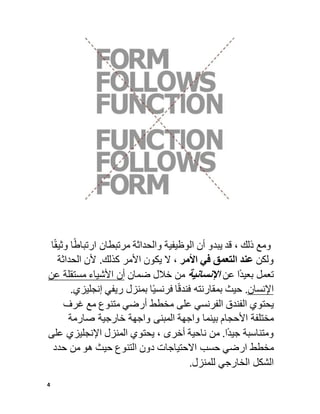 4
‫ومع‬
‫ذلك‬
،
‫قد‬
‫يبدو‬
‫أن‬
‫الوظيفية‬
‫والحداثة‬
‫مرتبطان‬
‫ا‬ً‫ارتباط‬
‫و‬
‫ا‬ً‫ق‬‫ثي‬
‫ولكن‬
‫عند‬
‫التعمق‬
‫في‬
‫األمر‬
،
‫ال‬
‫يكون‬
‫األمر‬
‫كذلك‬
.
‫ألن‬
‫الحداثة‬
‫تعمل‬
‫ا‬ً‫د‬‫بعي‬
‫عن‬
‫اإلنسانية‬
‫من‬
‫خالل‬
‫ضمان‬
‫أن‬
‫األشياء‬
‫مستقلة‬
‫ع‬
‫ن‬
‫اإلنسان‬
.
‫حيث‬
‫بمقارنته‬
‫ا‬ً‫ق‬‫فند‬
‫ا‬ً‫ي‬‫فرنس‬
‫بمنزل‬
‫ريفي‬
‫إنجلي‬
‫زي‬
.
‫يحتوي‬
‫الفندق‬
‫الفرنسي‬
‫على‬
‫مخطط‬
‫أرضي‬
‫متنوع‬
‫مع‬
‫غرف‬
‫مختلفة‬
‫األحجام‬
‫بينما‬
‫واجهة‬
‫المبنى‬
‫واجهة‬
‫خارجية‬
‫صارمة‬
‫ومتن‬
‫اسبة‬
‫ا‬ً‫د‬‫جي‬
.
‫من‬
‫ناحية‬
‫أخرى‬
،
‫يحتوي‬
‫المنزل‬
‫اإلنجليزي‬
‫ع‬
‫لى‬
‫مخطط‬
‫ارضي‬
‫حسب‬
‫االحتياجات‬
‫دون‬
‫التنوع‬
‫حيث‬
‫هو‬
‫من‬
‫حدد‬
‫الشكل‬
‫الخارجي‬
‫للمنزل‬
.
 