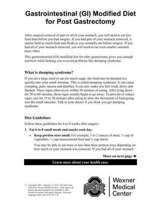 More on next page 
Learn more about your health care.
© Copyright 2003 - February 11, 2013. The Ohio State
University Wexner Medical Center - Upon request all
patient education handouts are available in other
formats for people with special hearing, vision and
language needs, call (614) 293-3191.
Gastrointestinal (GI) Modified Diet
for Post Gastrectomy
After surgical removal of part or all of your stomach, you will need to eat less
food than before you had surgery. If you had part of your stomach removed, it
cannot hold as much food and fluids as you normally ate before surgery. If you
had all of your stomach removed, you will need to eat even smaller amounts
more often.
This gastrointestinal (GI) modified diet for after gastrectomy gives you enough
nutrition while helping you to avoid problems like dumping syndrome.
What is dumping syndrome?
If you eat a large meal or eat too much sugar, the food may be dumped too
quickly into your small intestine. This is called dumping syndrome. It can cause
cramping, pain, nausea and diarrhea. It can also make you feel weak, dizzy and
flushed. These signs often occur within 30 minutes of eating. After lying down
for 30 to 60 minutes, these signs usually begin to go away. To prevent or reduce
signs, rest for 15 to 30 minutes after eating to slow the movement of food going
into the small intestine. Talk to your doctor if you think you get dumping
syndrome.
Diet Guidelines
Follow these guidelines for 6 to 8 weeks after surgery:
1. Eat 6 to 8 small meals and snacks each day.
 Keep portion sizes small. For example, 1 to 2 ounces of meat, ½ cup of
vegetables, ½ cup unsweetened fruit and ½ cup starch.
You may be able to eat more or less than these portion sizes depending on
how much of your stomach was removed. If you had all of your stomach
 