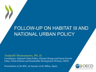 FOLLOW-UP ON HABITAT III AND
NATIONAL URBAN POLICY
Tadashi Matsumoto, Ph. D.
Coordinator, National Urban Policy, Climate Change and Green Growth
Cities, Urban Policies and Sustainable Development Division, OECD
Presentation at the RIU, 26 January 2018, Bilbao, Spain
 
