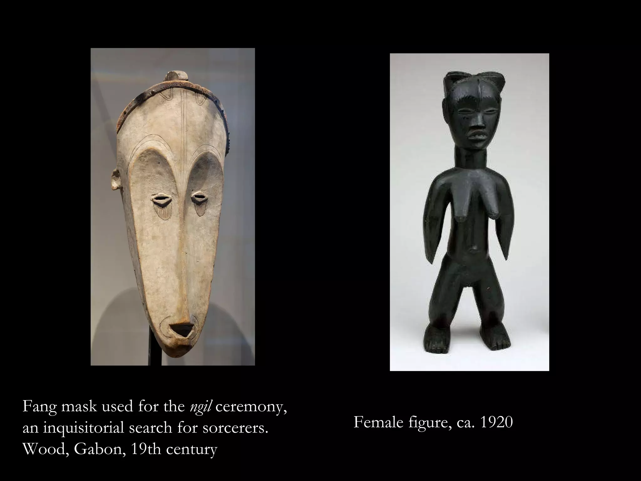 Fang mask used for the  ngil  ceremony, an inquisitorial search for sorcerers. Wood, Gabon, 19th century  Female figure, ca. 1920 