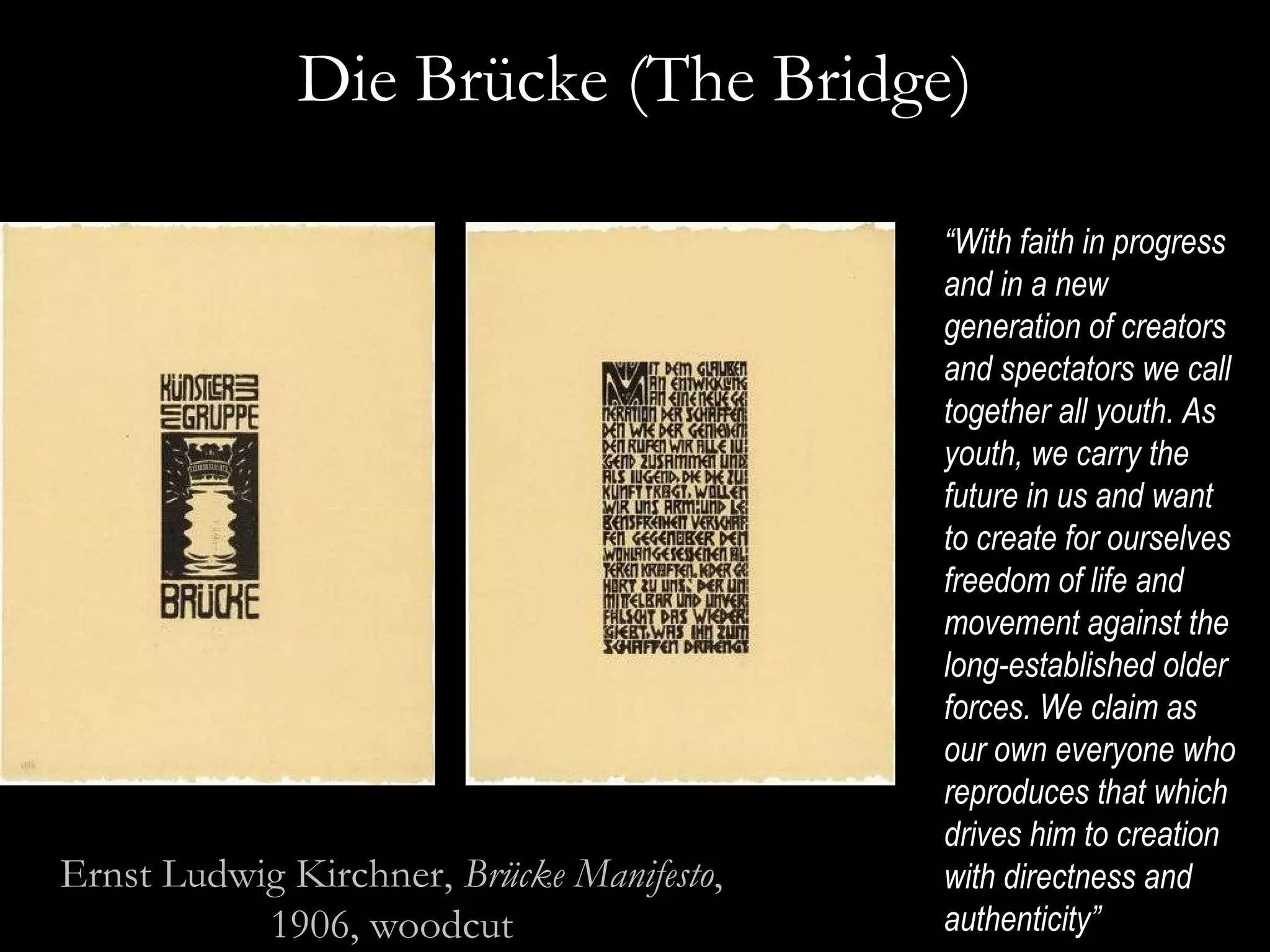 Die Br ücke ( The Bridge) “ With faith in progress and in a new generation of creators and spectators we call together all youth. As youth, we carry the future in us and want to create for ourselves freedom of life and movement against the long-established older forces. We claim as our own everyone who reproduces that which drives him to creation with directness and authenticity”  Ernst Ludwig Kirchner,  Brücke Manifesto , 1906, woodcut 