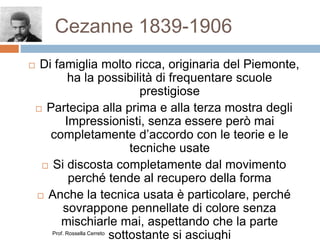 Cezanne 1839-1906
 Di famiglia molto ricca, originaria del Piemonte,
ha la possibilità di frequentare scuole
prestigiose
 Partecipa alla prima e alla terza mostra degli
Impressionisti, senza essere però mai
completamente d’accordo con le teorie e le
tecniche usate
 Si discosta completamente dal movimento
perché tende al recupero della forma
 Anche la tecnica usata è particolare, perché
sovrappone pennellate di colore senza
mischiarle mai, aspettando che la parte
sottostante si asciughiProf. Rossella Cerreto
 