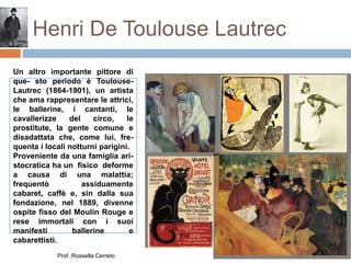 Henri De Toulouse Lautrec
Un altro importante pittore di
que- sto periodo è Toulouse-
Lautrec (1864-1901), un artista
che ama rappresentare le attrici,
le ballerine, i cantanti, le
cavallerizze del circo, le
prostitute, la gente comune e
disadattata che, come lui, fre-
quenta i locali notturni parigini.
Proveniente da una famiglia ari-
stocratica ha un fisico deforme
a causa di una malattia;
frequentò assiduamente
cabaret, caffè e, sin dalla sua
fondazione, nel 1889, divenne
ospite fisso del Moulin Rouge e
rese immortali con i suoi
manifesti ballerine e
cabarettisti.
Prof. Rossella Cerreto
 