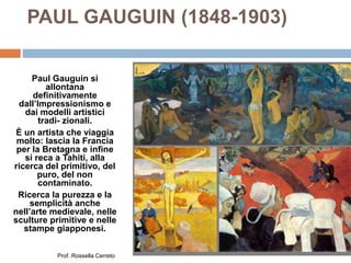 PAUL GAUGUIN (1848-1903)
Paul Gauguin si
allontana
definitivamente
dall’Impressionismo e
dai modelli artistici
tradi- zionali.
È un artista che viaggia
molto: lascia la Francia
per la Bretagna e infine
si reca a Tahiti, alla
ricerca del primitivo, del
puro, del non
contaminato.
Ricerca la purezza e la
semplicità anche
nell’arte medievale, nelle
sculture primitive e nelle
stampe giapponesi.
Prof. Rossella Cerreto
 