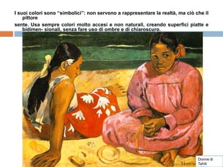 I suoi colori sono “simbolici”: non servono a rappresentare la realtà, ma ciò che il
pittore
sente. Usa sempre colori molto accesi e non naturali, creando superfici piatte e
bidimen- sionali, senza fare uso di ombre e di chiaroscuro.
Donne di
Tahiti
 