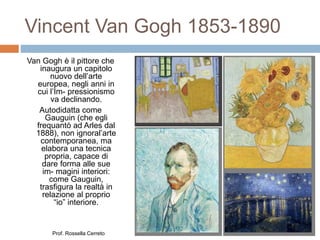 Vincent Van Gogh 1853-1890
Van Gogh è il pittore che
inaugura un capitolo
nuovo dell’arte
europea, negli anni in
cui l’Im- pressionismo
va declinando.
Autodidatta come
Gauguin (che egli
frequantò ad Arles dal
1888), non ignoral’arte
contemporanea, ma
elabora una tecnica
propria, capace di
dare forma alle sue
im- magini interiori:
come Gauguin,
trasfigura la realtà in
relazione al proprio
“io” interiore.
Prof. Rossella Cerreto
 