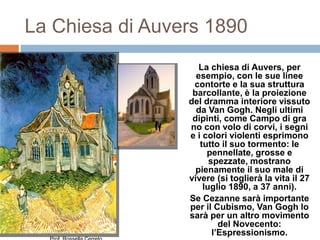 La Chiesa di Auvers 1890
La chiesa di Auvers, per
esempio, con le sue linee
contorte e la sua struttura
barcollante, è la proiezione
del dramma interiore vissuto
da Van Gogh. Negli ultimi
dipinti, come Campo di gra
no con volo di corvi, i segni
e i colori violenti esprimono
tutto il suo tormento: le
pennellate, grosse e
spezzate, mostrano
pienamente il suo male di
vivere (si toglierà la vita il 27
luglio 1890, a 37 anni).
Se Cezanne sarà importante
per il Cubismo, Van Gogh lo
sarà per un altro movimento
del Novecento:
l’Espressionismo.
 