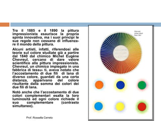 Tra il 1885 e il 1890 la pittura
impressionista esaurisce la propria
spinta innovativa, ma i suoi princìpi le
sue regole non cessano di influenza-
re il mondo della pittura.
Alcuni artisti, infatti, riferendosi alle
teorie sul colore studiate già a partire
dal 1840 dal chimico Michel Eugène
Chevreul, cercano di dare valore
scientifico alla pittura impressionista.
Chevreul, un chimico impiegato in una
fabbrica di tessu- ti, aveva notato che
l’accostamento di due fili di lana di
diverso colore, guardati da una certa
distanza, apparivano del colore
risultante dalla somma dei colori dei
due fili di lana.
Notò anche che l’accostamento di due
colori complementari esalta la loro
luminosità ed ogni colore richiede il
suo complementare (contrasto
simultaneo).
Prof. Rossella Cerreto
 