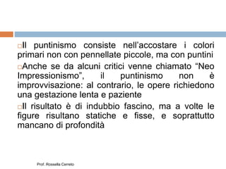 Il puntinismo consiste nell’accostare i colori
primari non con pennellate piccole, ma con puntini
Anche se da alcuni critici venne chiamato “Neo
Impressionismo”, il puntinismo non è
improvvisazione: al contrario, le opere richiedono
una gestazione lenta e paziente
Il risultato è di indubbio fascino, ma a volte le
figure risultano statiche e fisse, e soprattutto
mancano di profondità
Prof. Rossella Cerreto
 