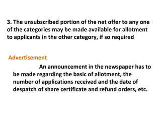 3. The unsubscribed portion of the net offer to any one
of the categories may be made available for allotment
to applicants in the other category, if so required
Advertisement
An announcement in the newspaper has to
be made regarding the basic of allotment, the
number of applications received and the date of
despatch of share certificate and refund orders, etc.

 