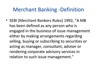 Merchant Banking -Definition
• SEBI (Merchant Bankers Rules) 1992, “A MB
has been defined as any person who is
engaged in the business of issue management
either by making arrangements regarding
selling, buying or subscribing to securities or
acting as manager, consultant, adviser or
rendering corporate advisory services in
relation to such issue management.”

 