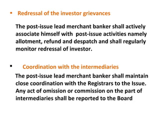 • Redressal of the investor grievances
The post-issue lead merchant banker shall actively
associate himself with post-issue activities namely
allotment, refund and despatch and shall regularly
monitor redressal of investor.


Coordination with the intermediaries
The post-issue lead merchant banker shall maintain
close coordination with the Registrars to the Issue.
Any act of omission or commission on the part of
intermediaries shall be reported to the Board

 
