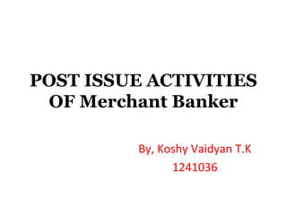 POST ISSUE ACTIVITIES
OF Merchant Banker
By, Koshy Vaidyan T.K
1241036

 