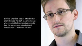 Edward Snowden was an infrastructure
analyst inside the NSA center in Hawaii
who revealed to the mainstream media
that the government collects lots of
private data on American citizens.
 