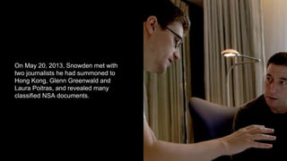 On May 20, 2013, Snowden met with
two journalists he had summoned to
Hong Kong, Glenn Greenwald and
Laura Poitras, and revealed many
classified NSA documents.
 