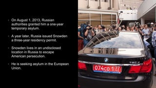 • On August 1, 2013, Russian
authorities granted him a one-year
temporary asylum.
• A year later, Russia issued Snowden
a three-year residency permit.
• Snowden lives in an undisclosed
location in Russia to escape
American persecution.
• He is seeking asylum in the European
Union.
 
