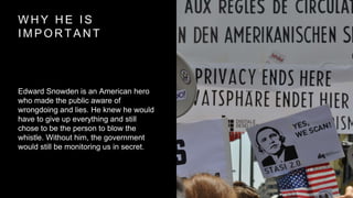 W H Y H E I S
I M P O R T A N T
Edward Snowden is an American hero
who made the public aware of
wrongdoing and lies. He knew he would
have to give up everything and still
chose to be the person to blow the
whistle. Without him, the government
would still be monitoring us in secret.
 