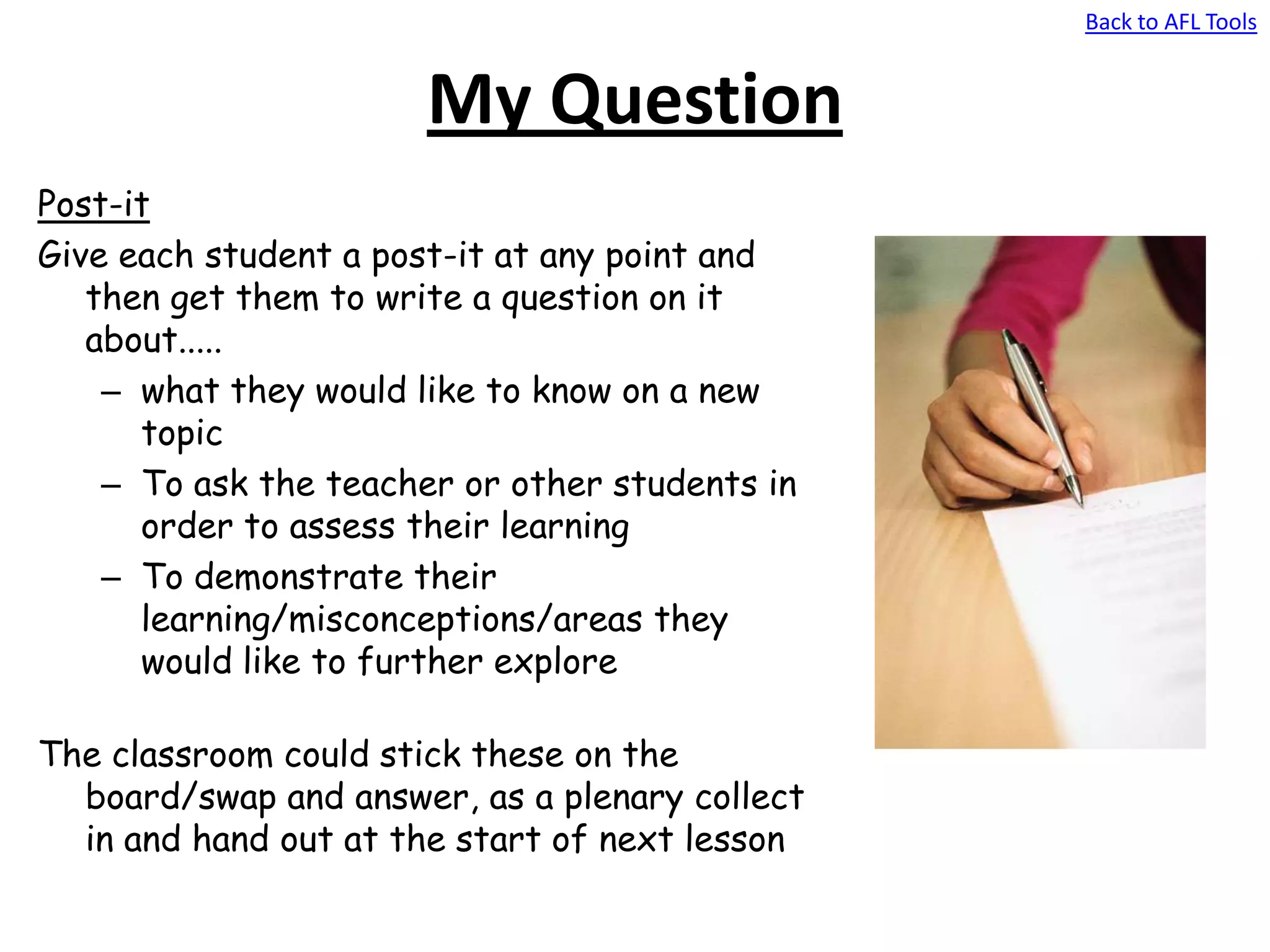 Back to AFL Tools
My Question
Post-it
Give each student a post-it at any point and
then get them to write a question on it
about.....
– what they would like to know on a new
topic
– To ask the teacher or other students in
order to assess their learning
– To demonstrate their
learning/misconceptions/areas they
would like to further explore
The classroom could stick these on the
board/swap and answer, as a plenary collect
in and hand out at the start of next lesson