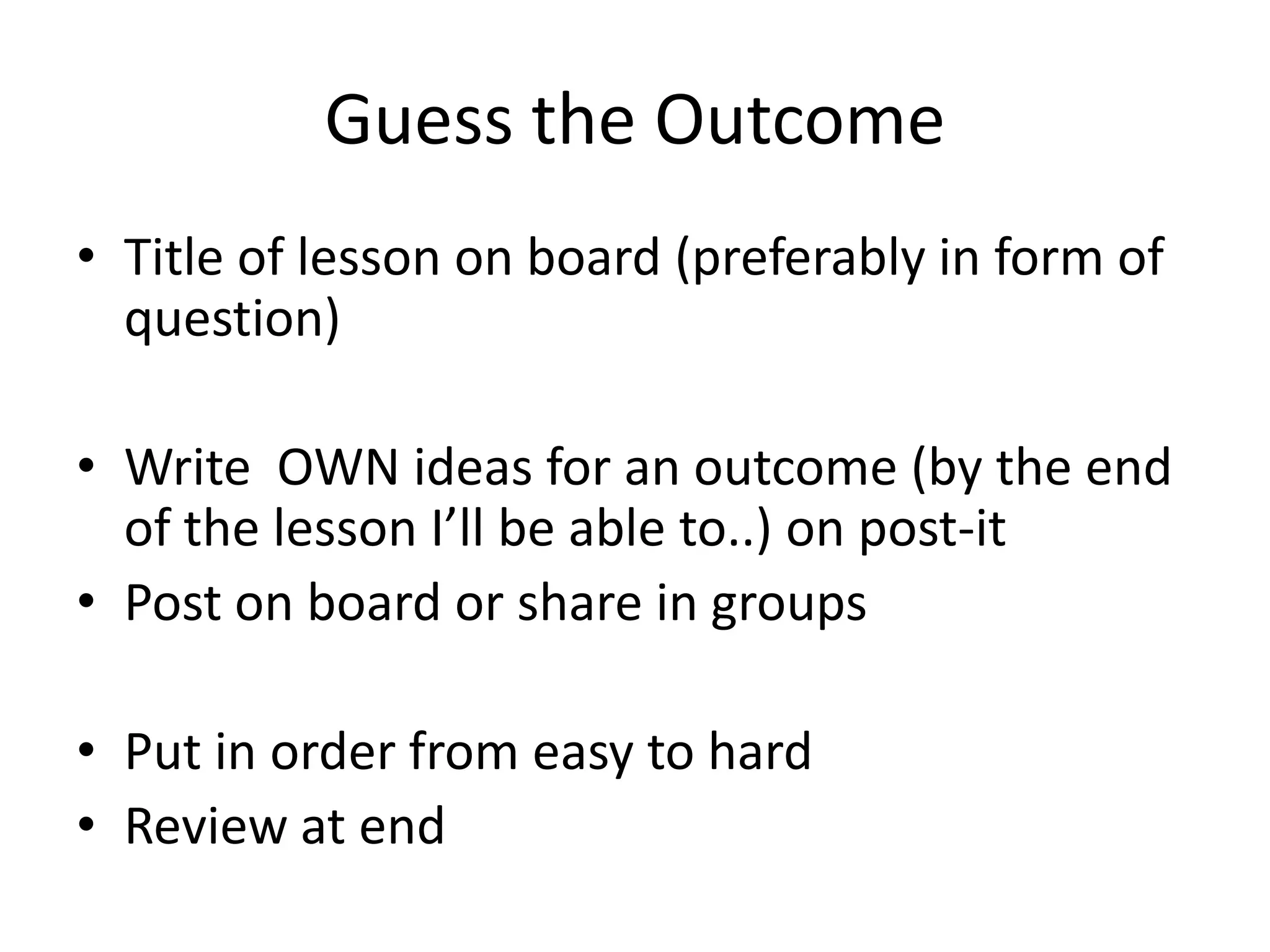 Guess the Outcome
• Title of lesson on board (preferably in form of
question)
• Write OWN ideas for an outcome (by the end
of the lesson I’ll be able to..) on post-it
• Post on board or share in groups
• Put in order from easy to hard
• Review at end