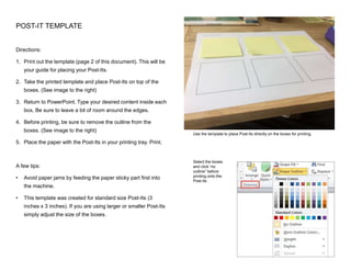 Directions:
1. Print out the template (page 2 of this document). This will be
your guide for placing your Post-Its.
2. Take the printed template and place Post-Its on top of the
boxes. (See image to the right)
3. Return to PowerPoint. Type your desired content inside each
box. Be sure to leave a bit of room around the edges.
4. Before printing, be sure to remove the outline from the
boxes. (See image to the right)
5. Place the paper with the Post-Its in your printing tray. Print.
A few tips:
• Avoid paper jams by feeding the paper sticky part first into
the machine.
• This template was created for standard size Post-Its (3
inches x 3 inches). If you are using larger or smaller Post-Its
simply adjust the size of the boxes.
POST-IT TEMPLATE
Use the template to place Post-Its directly on the boxes for printing.
Select the boxes
and click “no
outline” before
printing onto the
Post-Its
 
