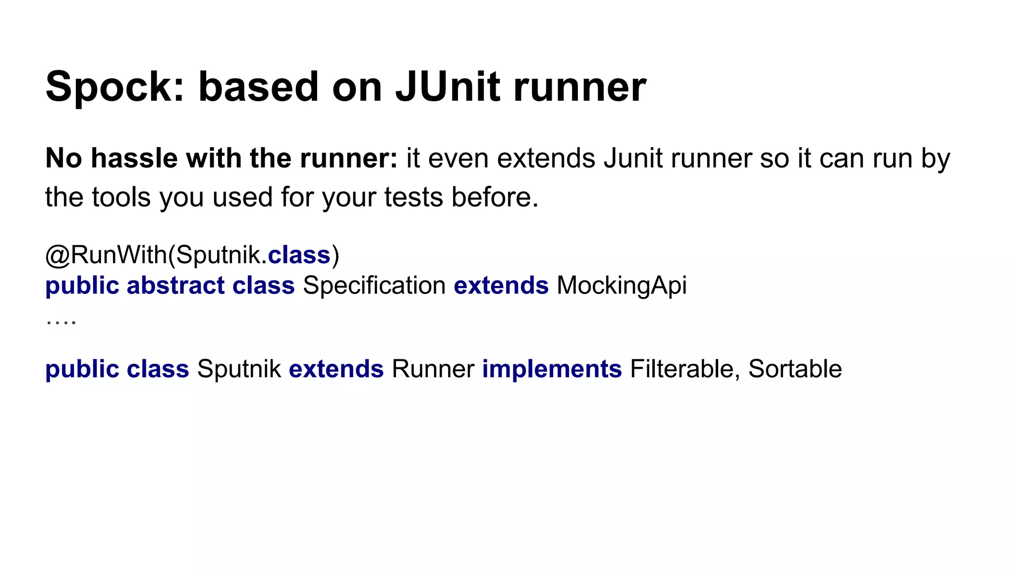 Spock: based on JUnit runner
No hassle with the runner: it even extends Junit runner so it can run by
the tools you used for your tests before.
@RunWith(Sputnik.class)
public abstract class Specification extends MockingApi
….
public class Sputnik extends Runner implements Filterable, Sortable
 