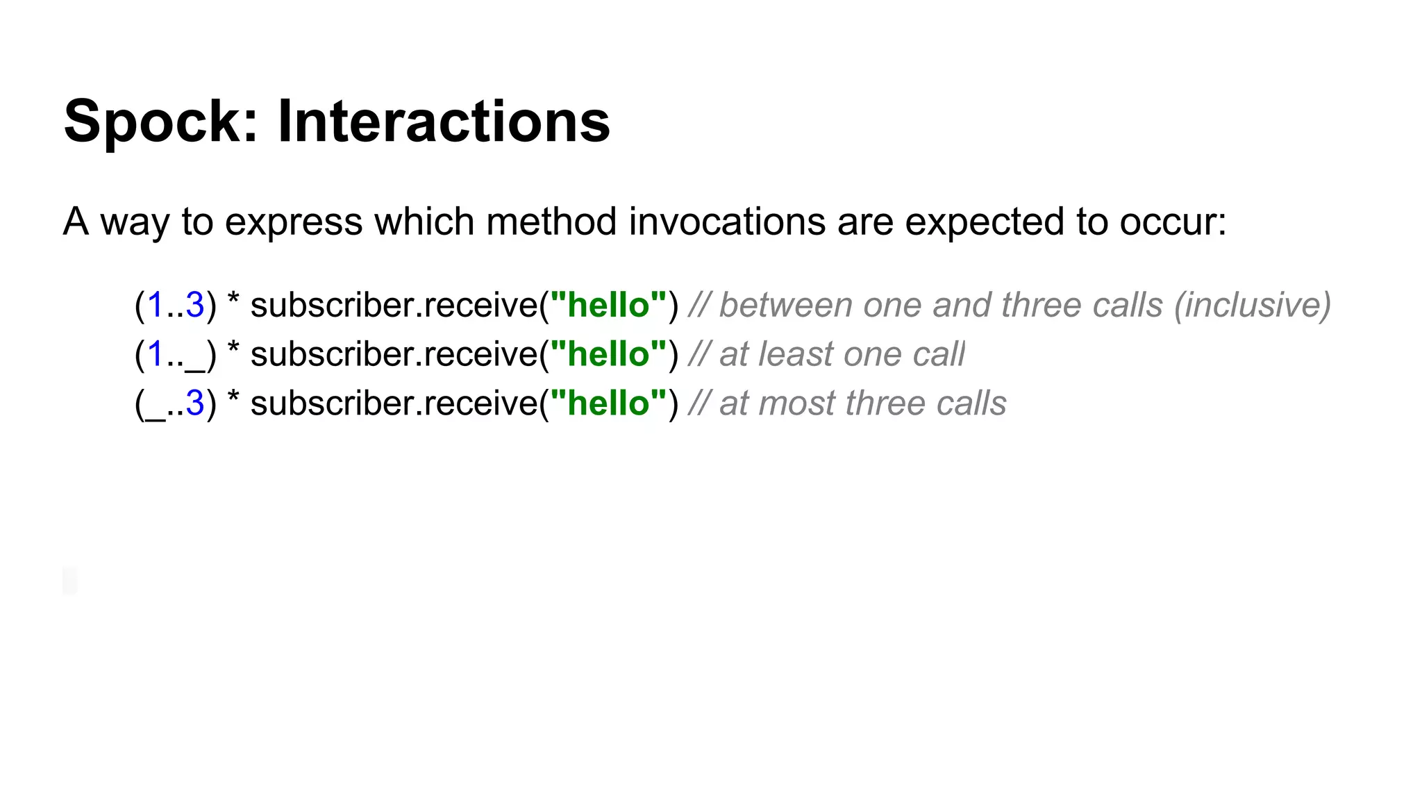 Spock: Interactions
A way to express which method invocations are expected to occur:
(1..3) * subscriber.receive("hello") // between one and three calls (inclusive)
(1.._) * subscriber.receive("hello") // at least one call
(_..3) * subscriber.receive("hello") // at most three calls
 