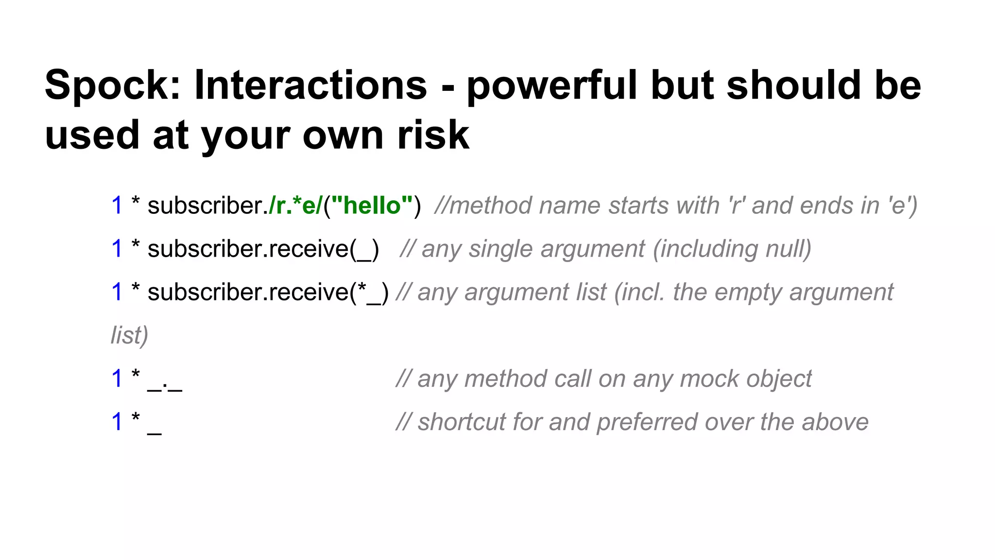 Spock: Interactions - powerful but should be
used at your own risk
1 * subscriber./r.*e/("hello") //method name starts with 'r' and ends in 'e')
1 * subscriber.receive(_) // any single argument (including null)
1 * subscriber.receive(*_) // any argument list (incl. the empty argument
list)
1 * _._ // any method call on any mock object
1 * _ // shortcut for and preferred over the above
 