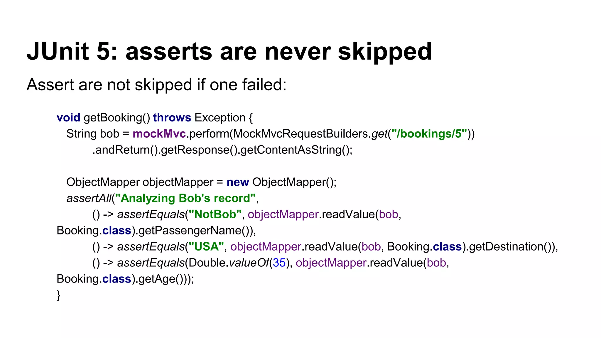 JUnit 5: asserts are never skipped
Assert are not skipped if one failed:
void getBooking() throws Exception {
String bob = mockMvc.perform(MockMvcRequestBuilders.get("/bookings/5"))
.andReturn().getResponse().getContentAsString();
ObjectMapper objectMapper = new ObjectMapper();
assertAll("Analyzing Bob's record",
() -> assertEquals("NotBob", objectMapper.readValue(bob,
Booking.class).getPassengerName()),
() -> assertEquals("USA", objectMapper.readValue(bob, Booking.class).getDestination()),
() -> assertEquals(Double.valueOf(35), objectMapper.readValue(bob,
Booking.class).getAge()));
}
 