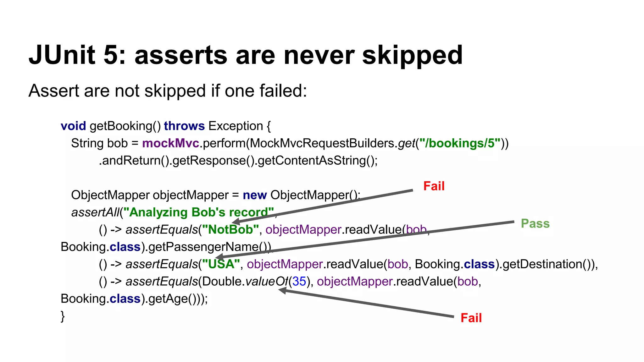 Assert are not skipped if one failed:
void getBooking() throws Exception {
String bob = mockMvc.perform(MockMvcRequestBuilders.get("/bookings/5"))
.andReturn().getResponse().getContentAsString();
ObjectMapper objectMapper = new ObjectMapper();
assertAll("Analyzing Bob's record",
() -> assertEquals("NotBob", objectMapper.readValue(bob,
Booking.class).getPassengerName()),
() -> assertEquals("USA", objectMapper.readValue(bob, Booking.class).getDestination()),
() -> assertEquals(Double.valueOf(35), objectMapper.readValue(bob,
Booking.class).getAge()));
}
JUnit 5: asserts are never skipped
Fail
Fail
Pass
 