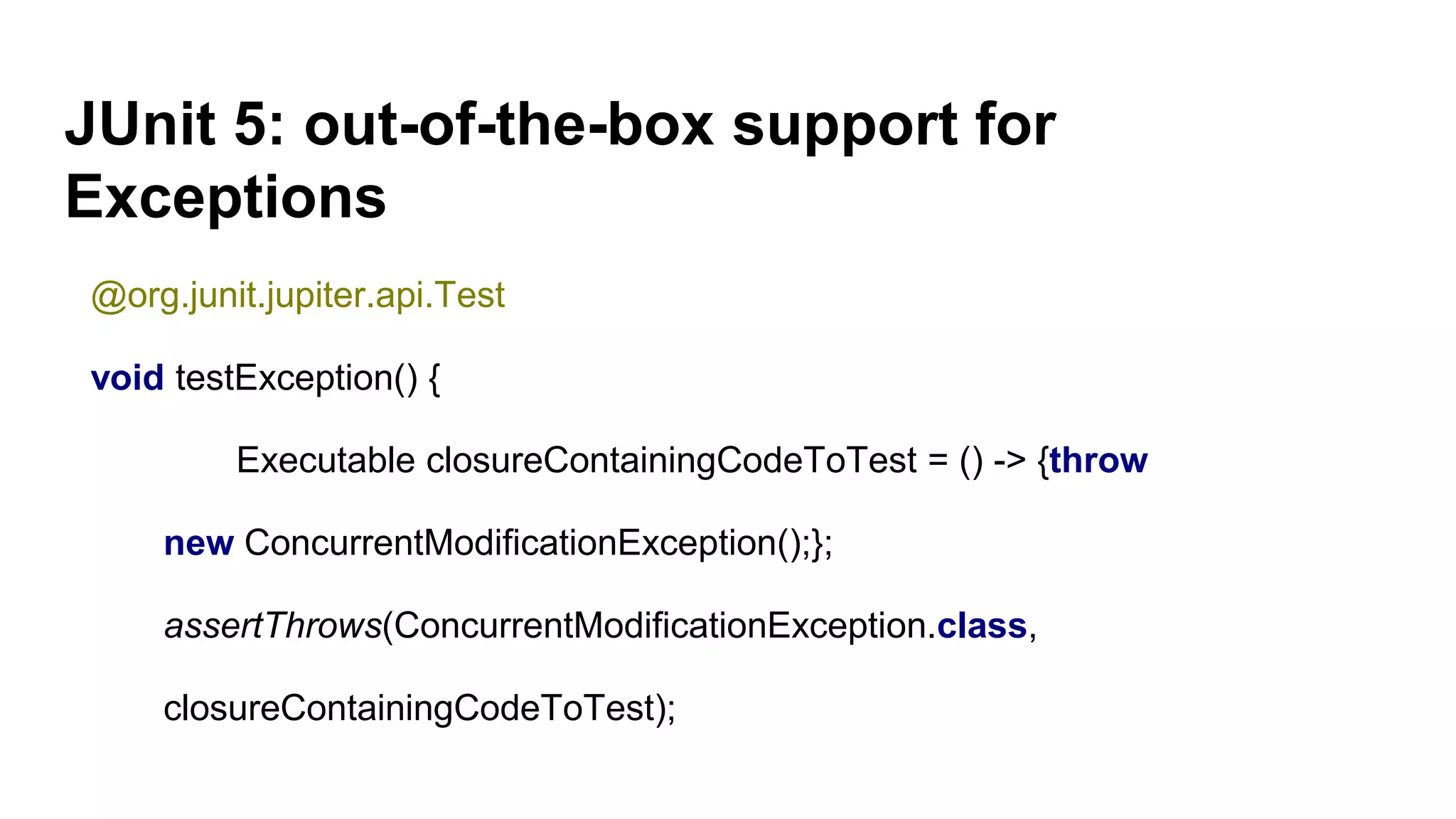 JUnit 5: out-of-the-box support for
Exceptions
@org.junit.jupiter.api.Test
void testException() {
Executable closureContainingCodeToTest = () -> {throw
new ConcurrentModificationException();};
assertThrows(ConcurrentModificationException.class,
closureContainingCodeToTest);
 