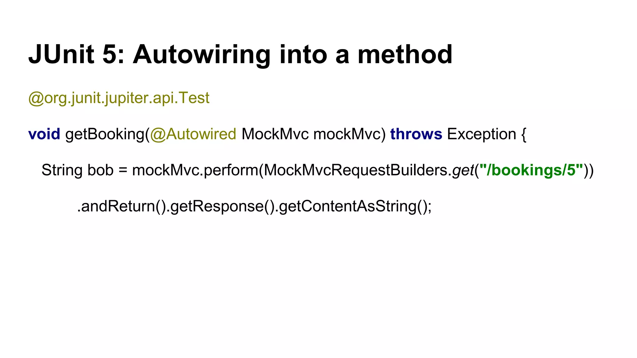 JUnit 5: Autowiring into a method
@org.junit.jupiter.api.Test
void getBooking(@Autowired MockMvc mockMvc) throws Exception {
String bob = mockMvc.perform(MockMvcRequestBuilders.get("/bookings/5"))
.andReturn().getResponse().getContentAsString();
 