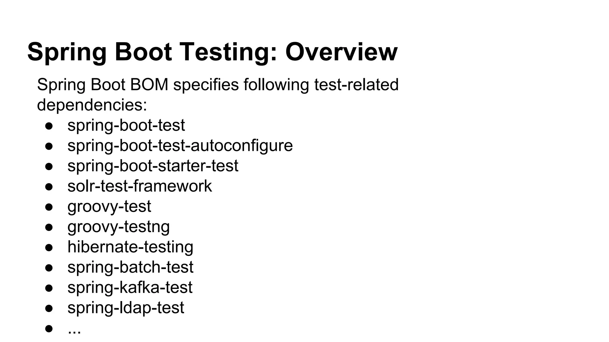 Spring Boot Testing: Overview
Spring Boot BOM specifies following test-related
dependencies:
● spring-boot-test
● spring-boot-test-autoconfigure
● spring-boot-starter-test
● solr-test-framework
● groovy-test
● groovy-testng
● hibernate-testing
● spring-batch-test
● spring-kafka-test
● spring-ldap-test
● ...
 