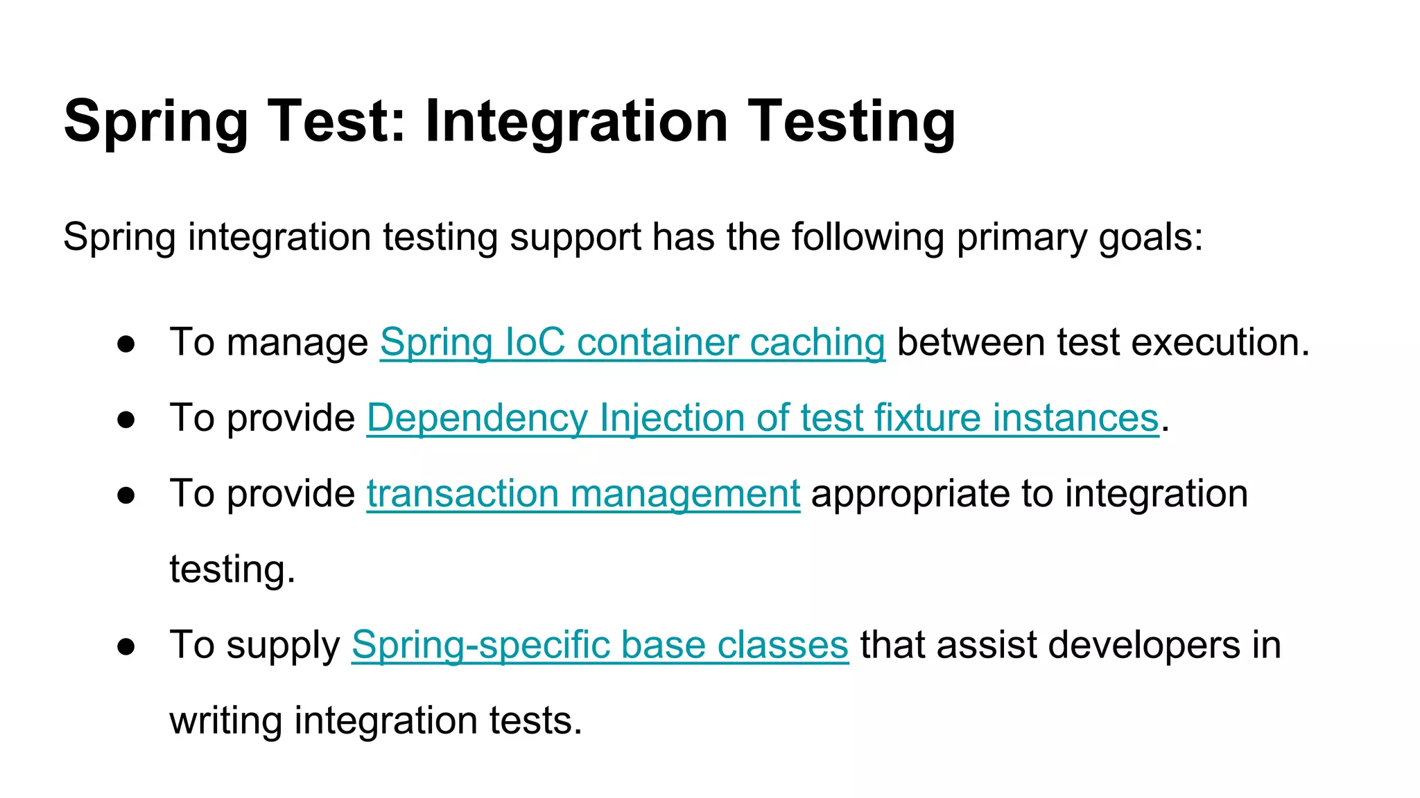 Spring Test: Integration Testing
Spring integration testing support has the following primary goals:
● To manage Spring IoC container caching between test execution.
● To provide Dependency Injection of test fixture instances.
● To provide transaction management appropriate to integration
testing.
● To supply Spring-specific base classes that assist developers in
writing integration tests.
 