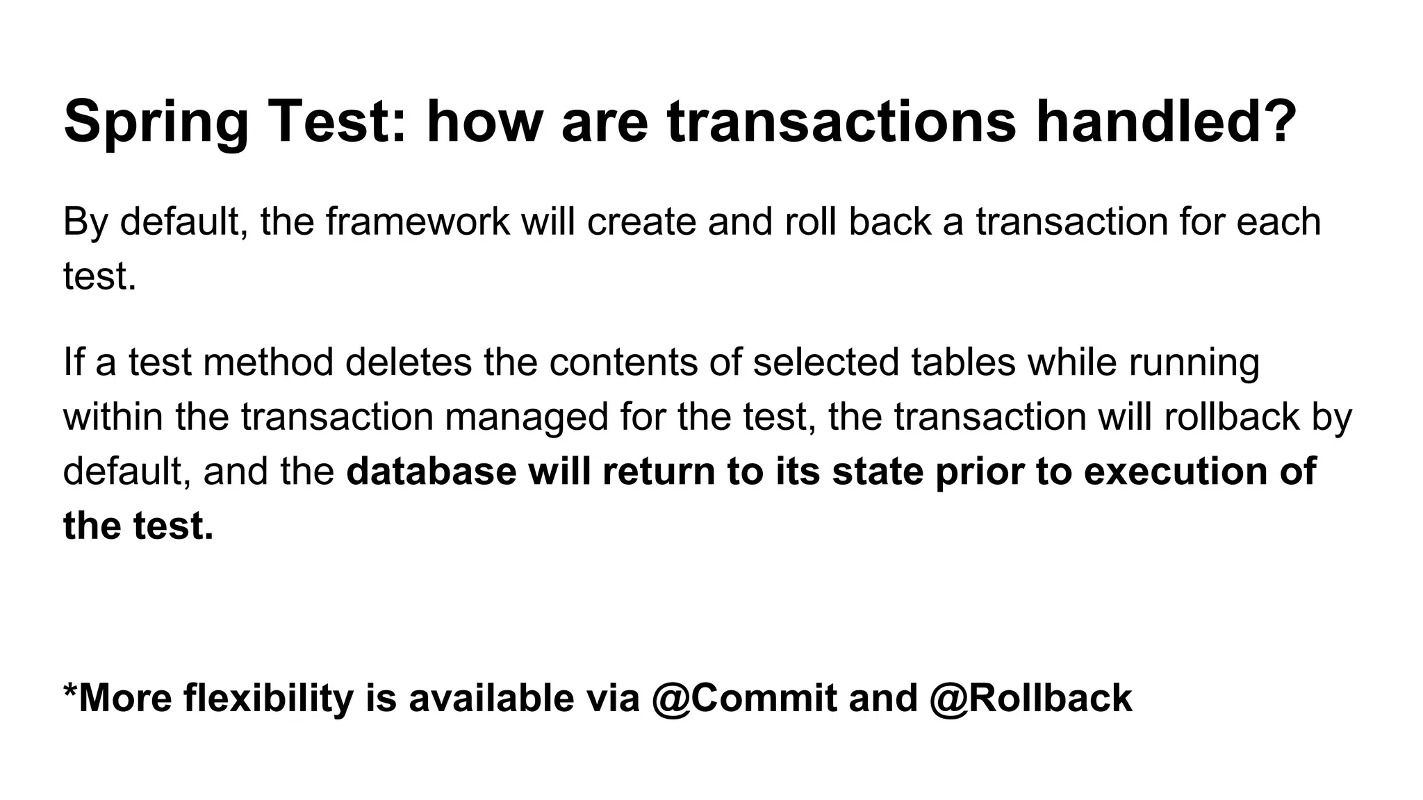 Spring Test: how are transactions handled?
By default, the framework will create and roll back a transaction for each
test.
If a test method deletes the contents of selected tables while running
within the transaction managed for the test, the transaction will rollback by
default, and the database will return to its state prior to execution of
the test.
*More flexibility is available via @Commit and @Rollback
 