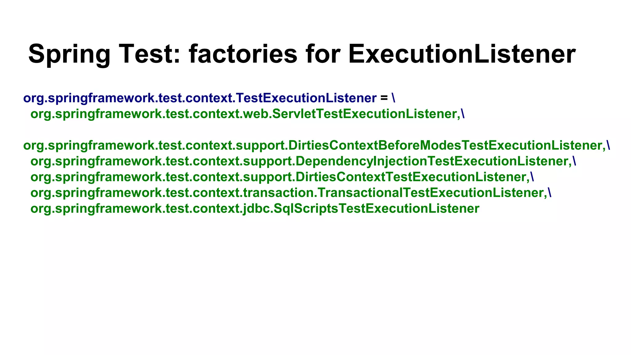 Spring Test: factories for ExecutionListener
org.springframework.test.context.TestExecutionListener = 
org.springframework.test.context.web.ServletTestExecutionListener,
org.springframework.test.context.support.DirtiesContextBeforeModesTestExecutionListener,
org.springframework.test.context.support.DependencyInjectionTestExecutionListener,
org.springframework.test.context.support.DirtiesContextTestExecutionListener,
org.springframework.test.context.transaction.TransactionalTestExecutionListener,
org.springframework.test.context.jdbc.SqlScriptsTestExecutionListener
 
