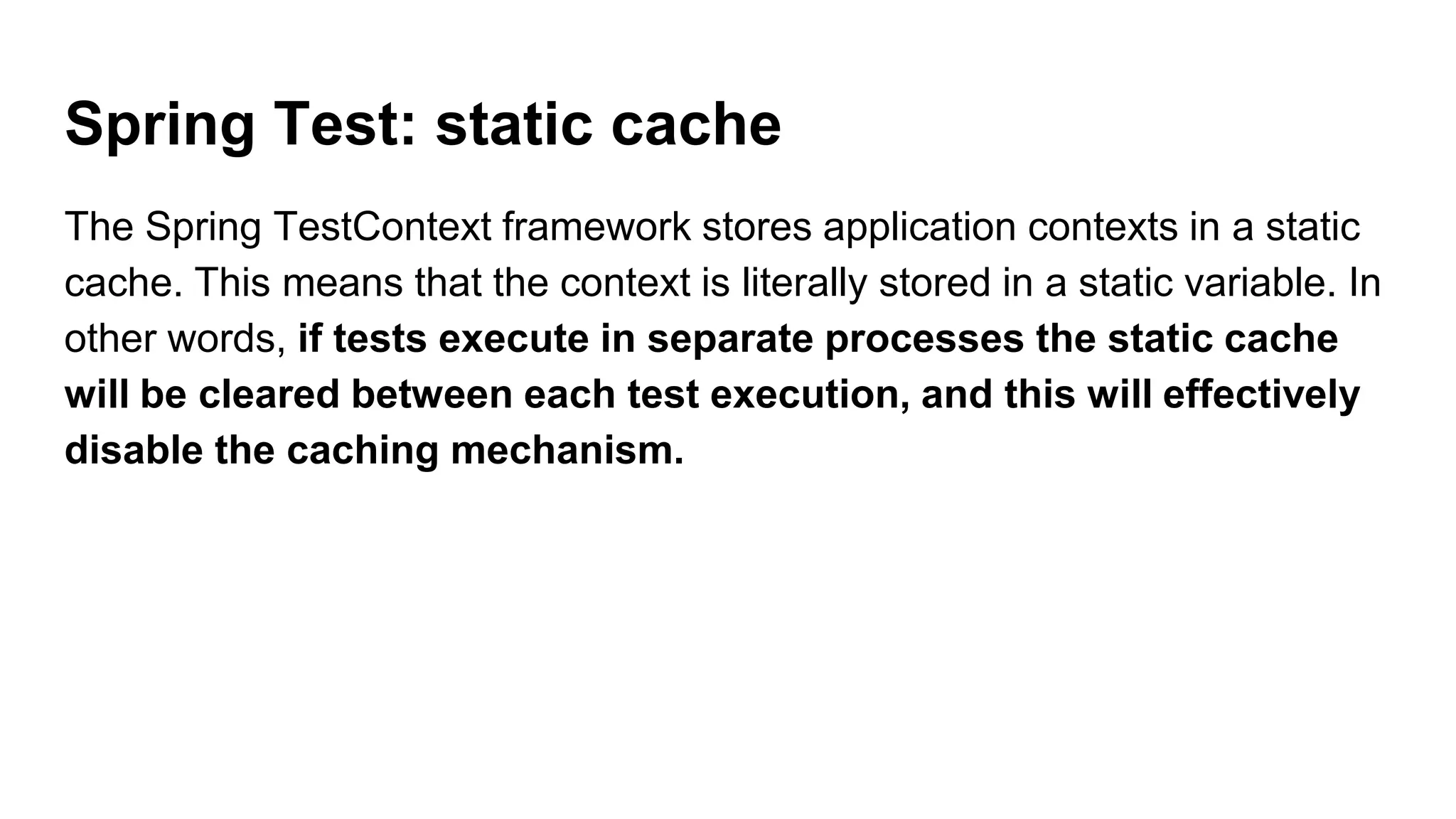 Spring Test: static cache
The Spring TestContext framework stores application contexts in a static
cache. This means that the context is literally stored in a static variable. In
other words, if tests execute in separate processes the static cache
will be cleared between each test execution, and this will effectively
disable the caching mechanism.
 