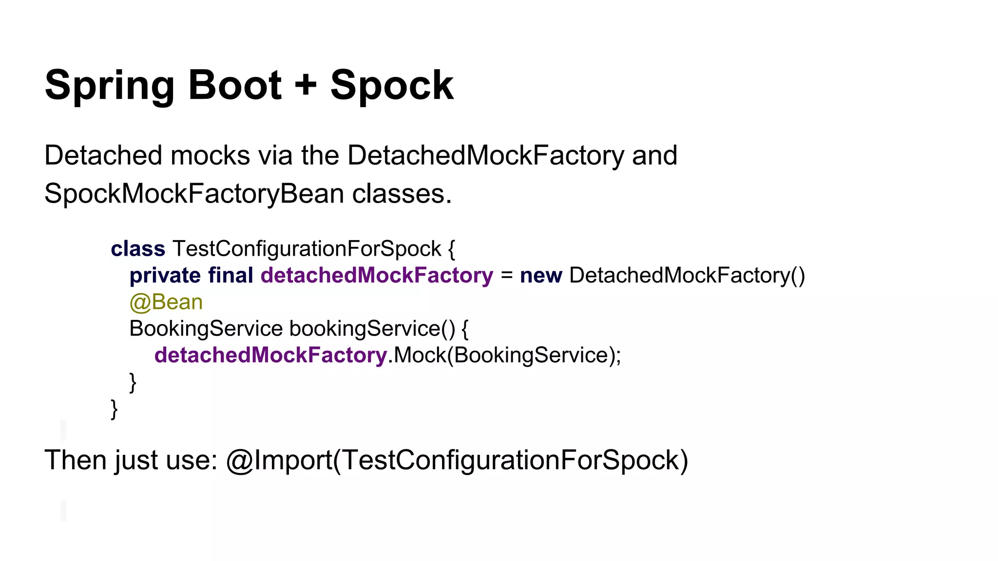 Spring Boot + Spock
Detached mocks via the DetachedMockFactory and
SpockMockFactoryBean classes.
class TestConfigurationForSpock {
private final detachedMockFactory = new DetachedMockFactory()
@Bean
BookingService bookingService() {
detachedMockFactory.Mock(BookingService);
}
}
Then just use: @Import(TestConfigurationForSpock)
 
