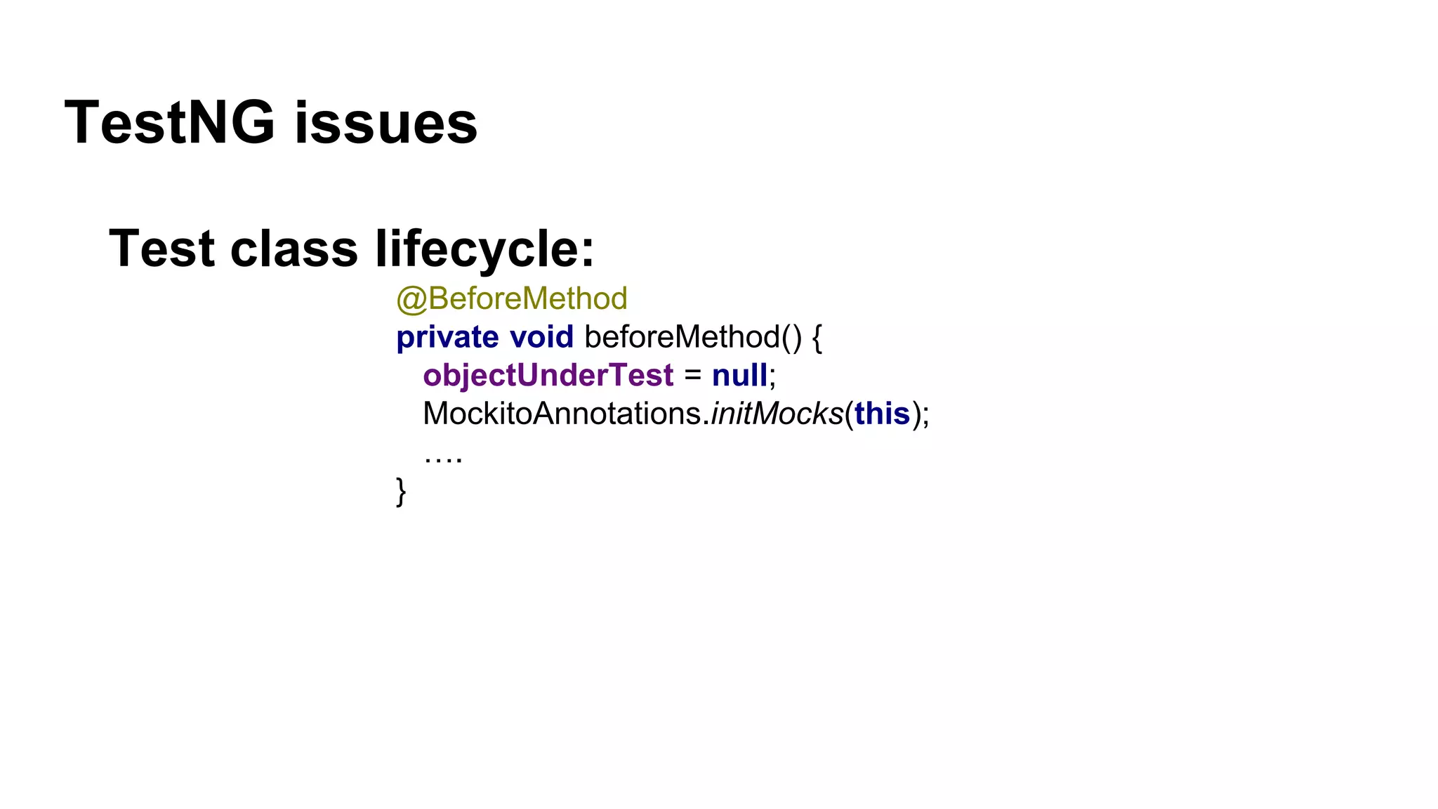 TestNG issues
Test class lifecycle:
@BeforeMethod
private void beforeMethod() {
objectUnderTest = null;
MockitoAnnotations.initMocks(this);
….
}
 