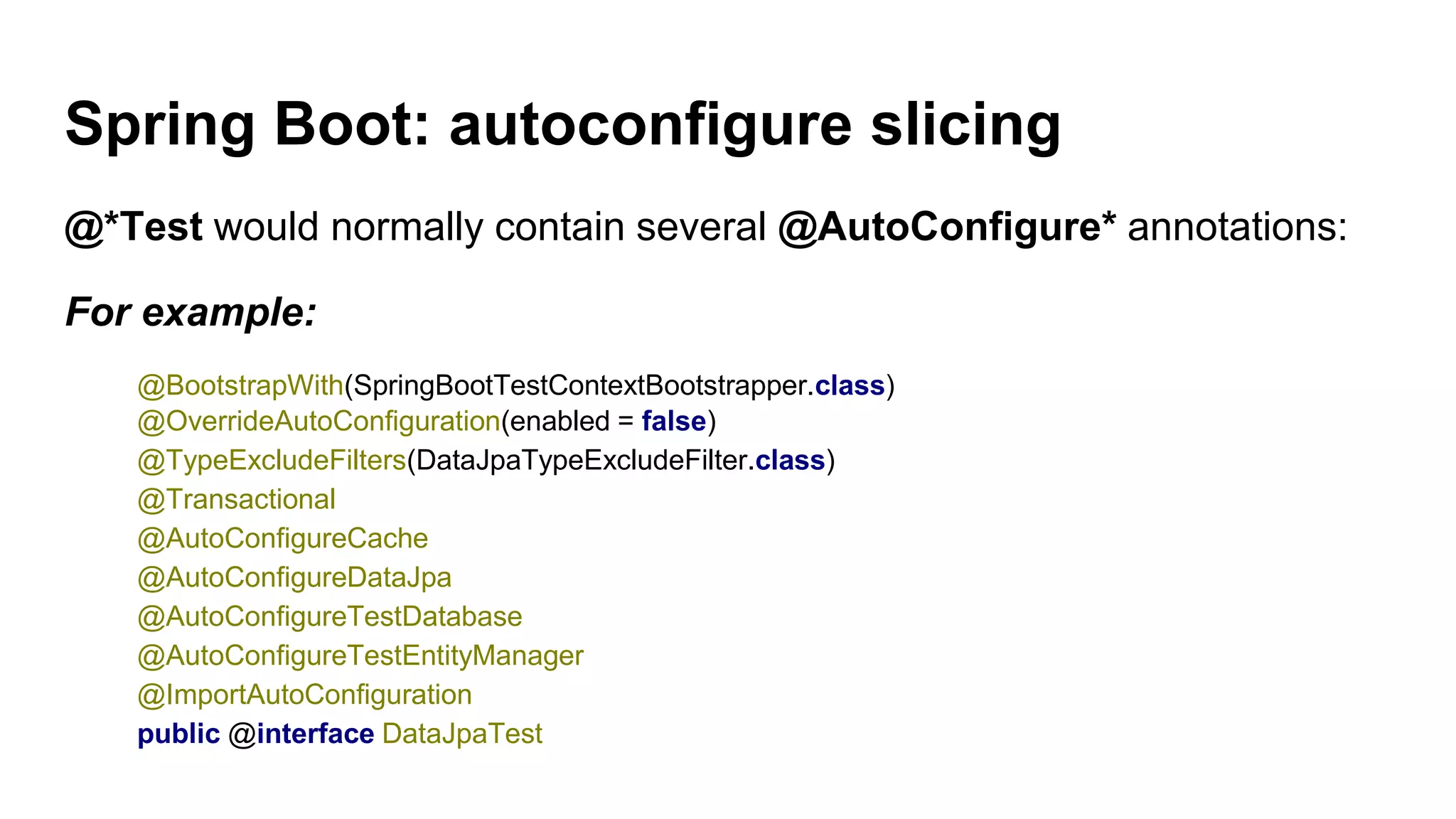 Spring Boot: autoconfigure slicing
@*Test would normally contain several @AutoConfigure* annotations:
For example:
@BootstrapWith(SpringBootTestContextBootstrapper.class)
@OverrideAutoConfiguration(enabled = false)
@TypeExcludeFilters(DataJpaTypeExcludeFilter.class)
@Transactional
@AutoConfigureCache
@AutoConfigureDataJpa
@AutoConfigureTestDatabase
@AutoConfigureTestEntityManager
@ImportAutoConfiguration
public @interface DataJpaTest
 