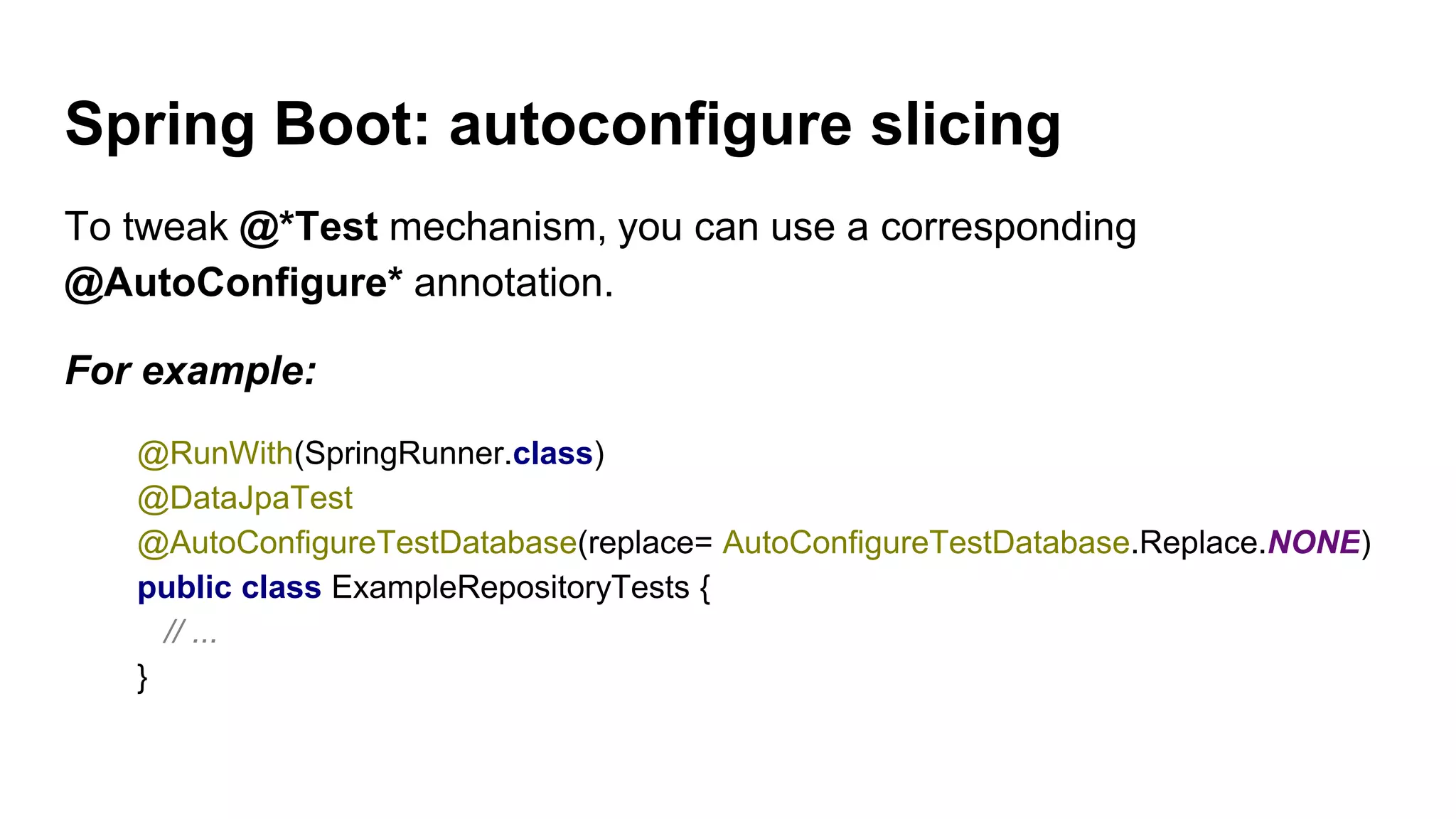 Spring Boot: autoconfigure slicing
To tweak @*Test mechanism, you can use a corresponding
@AutoConfigure* annotation.
For example:
@RunWith(SpringRunner.class)
@DataJpaTest
@AutoConfigureTestDatabase(replace= AutoConfigureTestDatabase.Replace.NONE)
public class ExampleRepositoryTests {
// ...
}
 