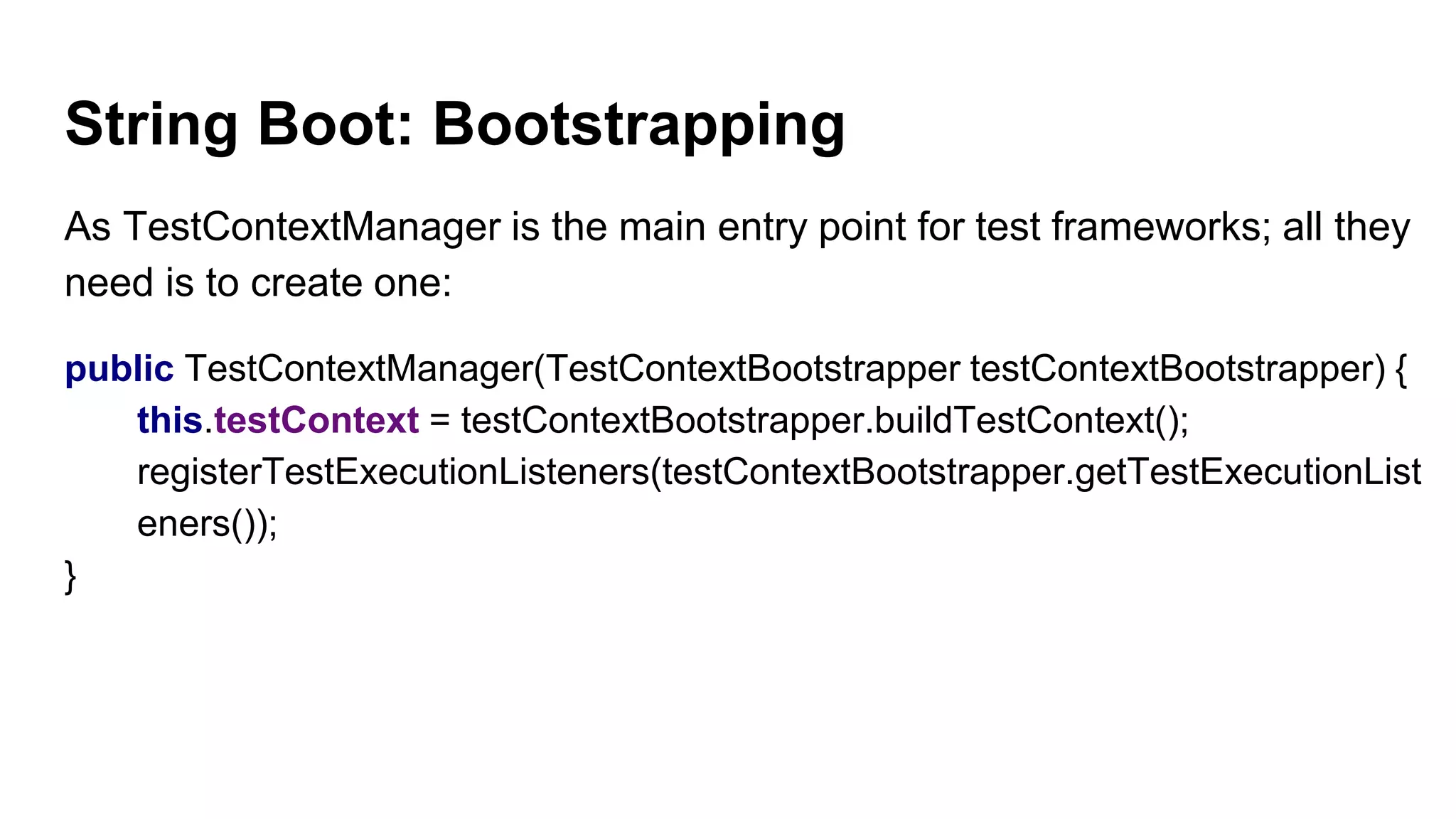 String Boot: Bootstrapping
As TestContextManager is the main entry point for test frameworks; all they
need is to create one:
public TestContextManager(TestContextBootstrapper testContextBootstrapper) {
this.testContext = testContextBootstrapper.buildTestContext();
registerTestExecutionListeners(testContextBootstrapper.getTestExecutionList
eners());
}
 
