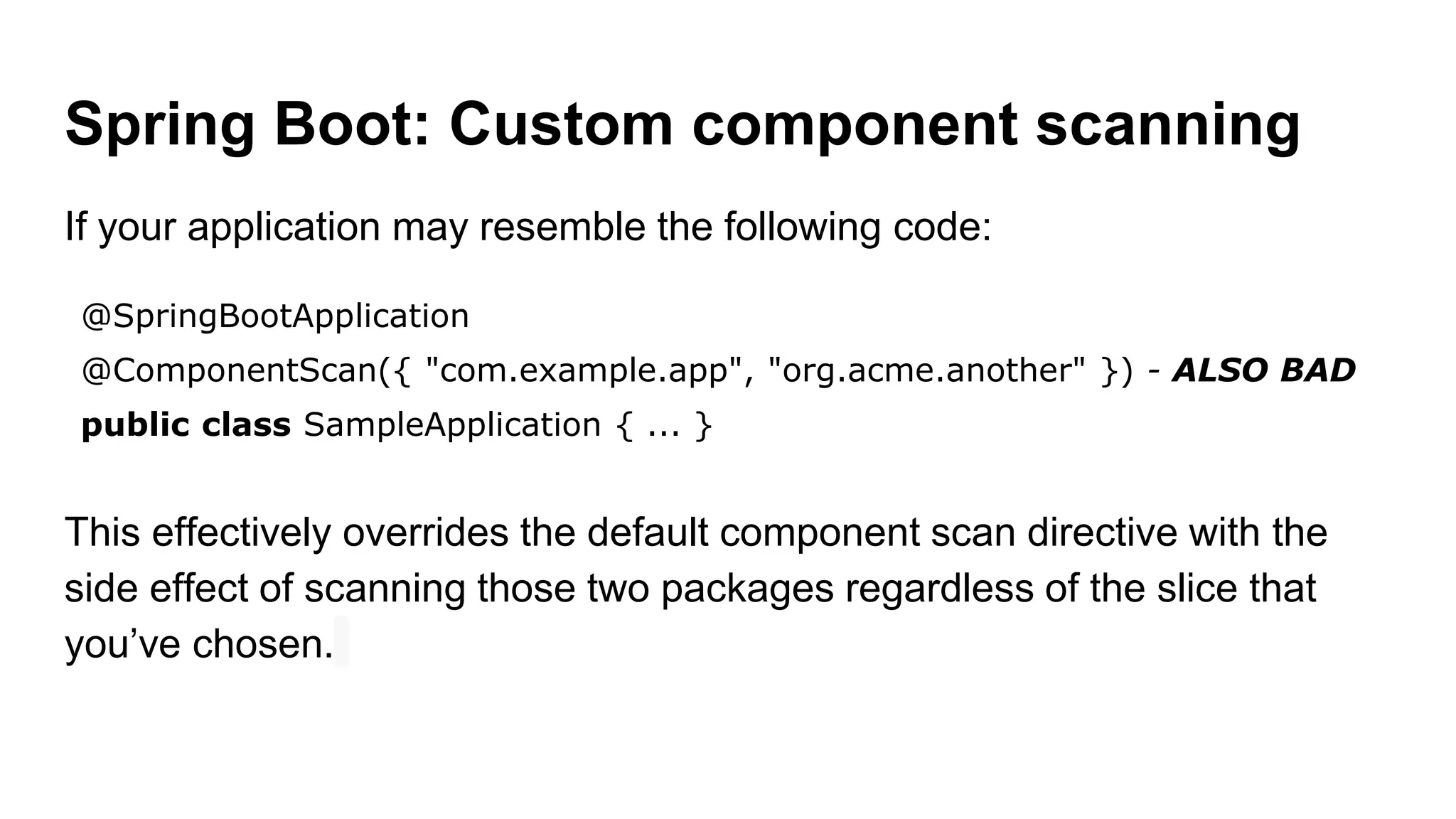 Spring Boot: Custom component scanning
If your application may resemble the following code:
@SpringBootApplication
@ComponentScan({ "com.example.app", "org.acme.another" }) - ALSO BAD
public class SampleApplication { ... }
This effectively overrides the default component scan directive with the
side effect of scanning those two packages regardless of the slice that
you’ve chosen.
 