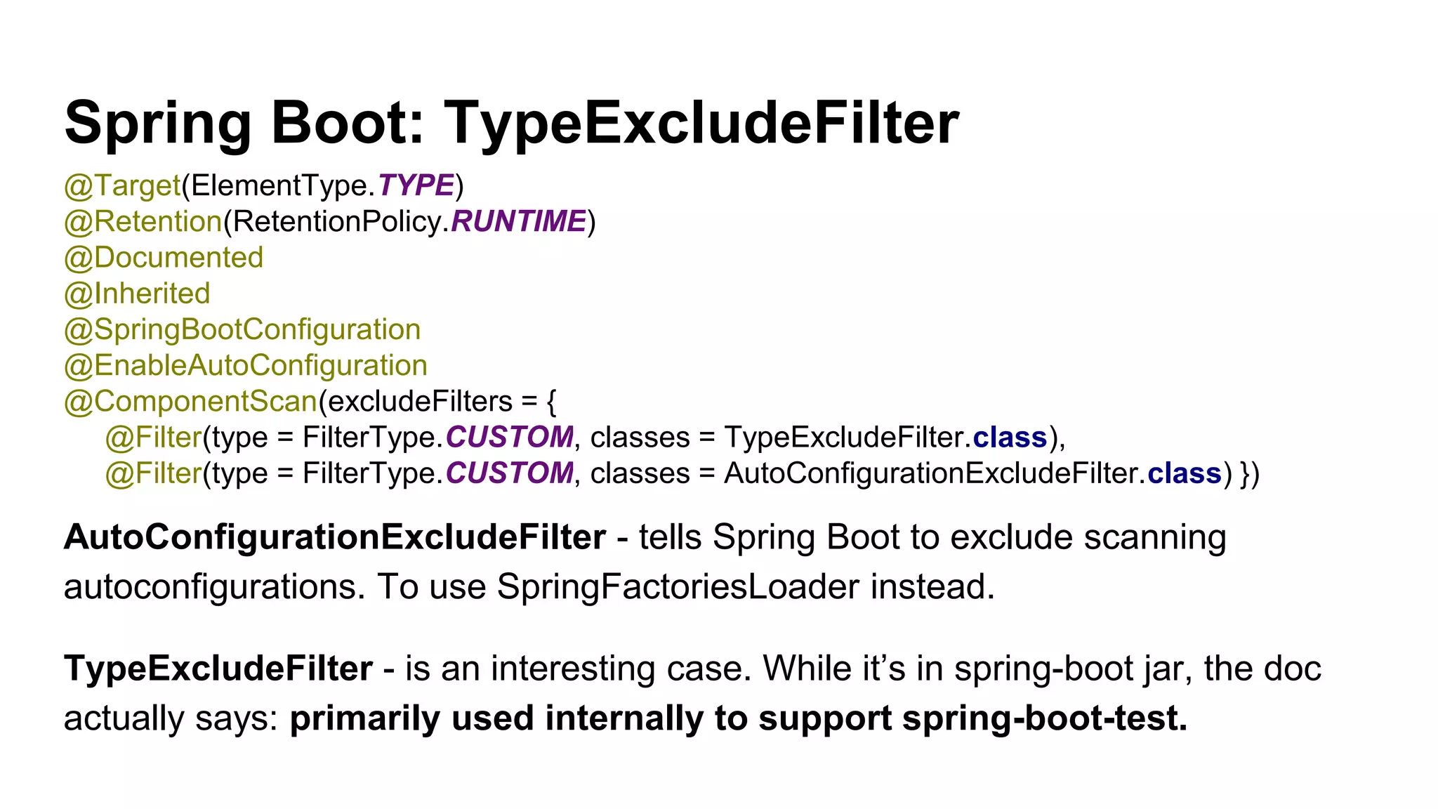 Spring Boot: TypeExcludeFilter
AutoConfigurationExcludeFilter - tells Spring Boot to exclude scanning
autoconfigurations. To use SpringFactoriesLoader instead.
TypeExcludeFilter - is an interesting case. While it’s in spring-boot jar, the doc
actually says: primarily used internally to support spring-boot-test.
@Target(ElementType.TYPE)
@Retention(RetentionPolicy.RUNTIME)
@Documented
@Inherited
@SpringBootConfiguration
@EnableAutoConfiguration
@ComponentScan(excludeFilters = {
@Filter(type = FilterType.CUSTOM, classes = TypeExcludeFilter.class),
@Filter(type = FilterType.CUSTOM, classes = AutoConfigurationExcludeFilter.class) })
 