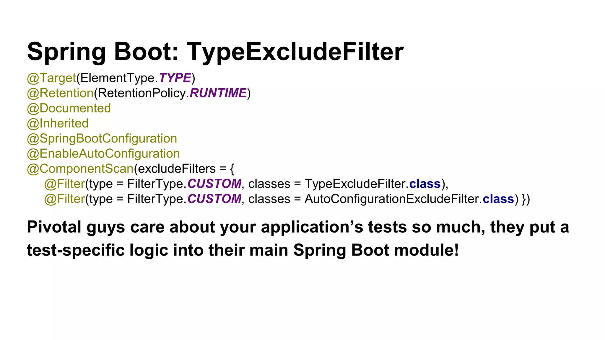 Spring Boot: TypeExcludeFilter
Pivotal guys care about your application’s tests so much, they put a
test-specific logic into their main Spring Boot module!
@Target(ElementType.TYPE)
@Retention(RetentionPolicy.RUNTIME)
@Documented
@Inherited
@SpringBootConfiguration
@EnableAutoConfiguration
@ComponentScan(excludeFilters = {
@Filter(type = FilterType.CUSTOM, classes = TypeExcludeFilter.class),
@Filter(type = FilterType.CUSTOM, classes = AutoConfigurationExcludeFilter.class) })
 
